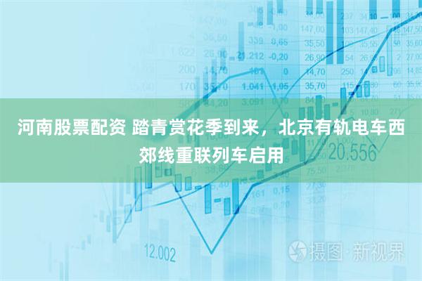 河南股票配资 踏青赏花季到来，北京有轨电车西郊线重联列车启用