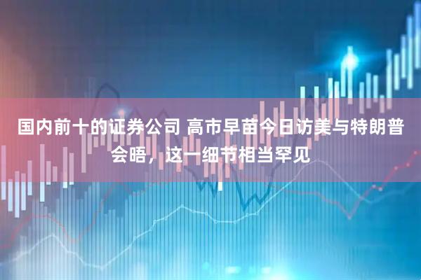 国内前十的证券公司 高市早苗今日访美与特朗普会晤，这一细节相当罕见