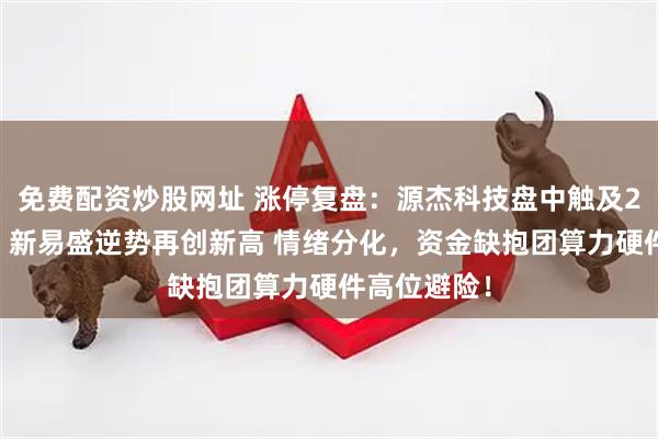 免费配资炒股网址 涨停复盘：源杰科技盘中触及20CM涨停、新易盛逆势再创新高 情绪分化，资金缺抱团算力硬件高位避险！
