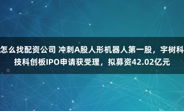 怎么找配资公司 冲刺A股人形机器人第一股，宇树科技科创板IPO申请获受理，拟募资42.02亿元