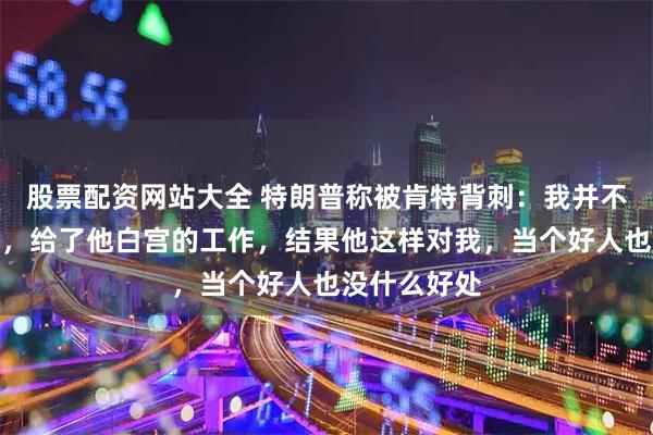 股票配资网站大全 特朗普称被肯特背刺：我并不喜欢这个人，给了他白宫的工作，结果他这样对我，当个好人也没什么好处
