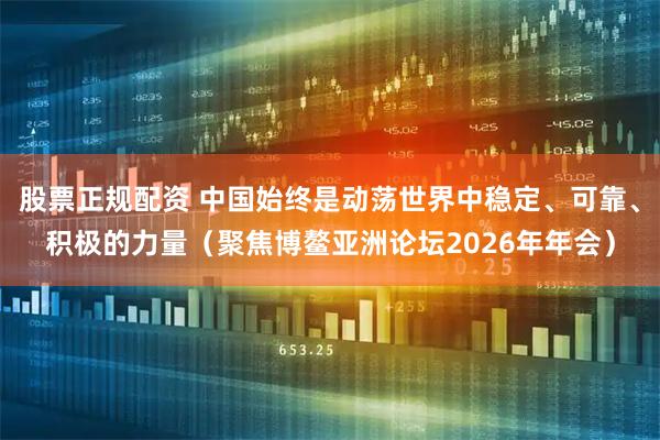 股票正规配资 中国始终是动荡世界中稳定、可靠、积极的力量(聚焦博鳌亚洲论坛2026年年会)