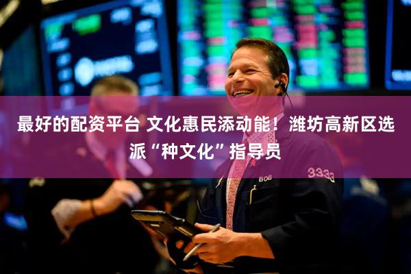 最好的配资平台 文化惠民添动能！潍坊高新区选派“种文化”指导员