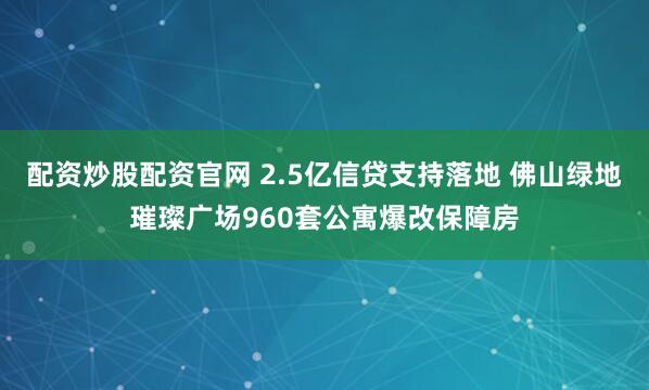 配资炒股配资官网 2.5亿信贷支持落地 佛山绿地璀璨广场960套公寓爆改保障房