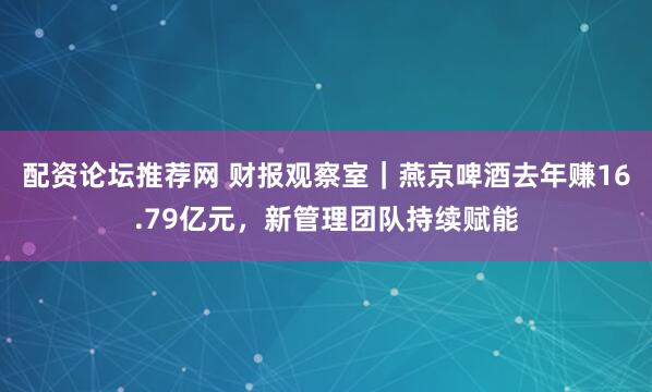 配资论坛推荐网 财报观察室｜燕京啤酒去年赚16.79亿元，新管理团队持续赋能