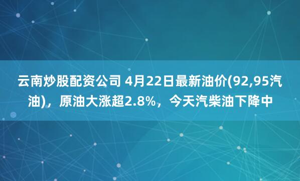 云南炒股配资公司 4月22日最新油价(92,95汽油)，原油大涨超2.8%，今天汽柴油下降中