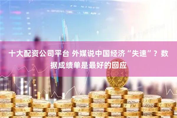 十大配资公司平台 外媒说中国经济“失速”？数据成绩单是最好的回应