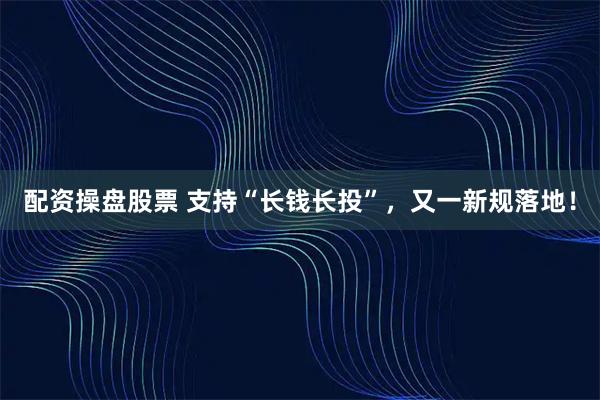 配资操盘股票 支持“长钱长投”，又一新规落地！