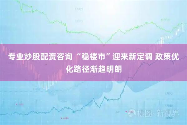 专业炒股配资咨询 “稳楼市”迎来新定调 政策优化路径渐趋明朗