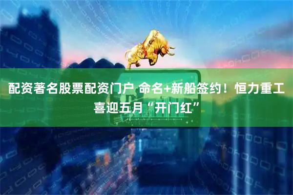 配资著名股票配资门户 命名+新船签约！恒力重工喜迎五月“开门红”