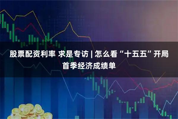 股票配资利率 求是专访 | 怎么看“十五五”开局首季经济成绩单