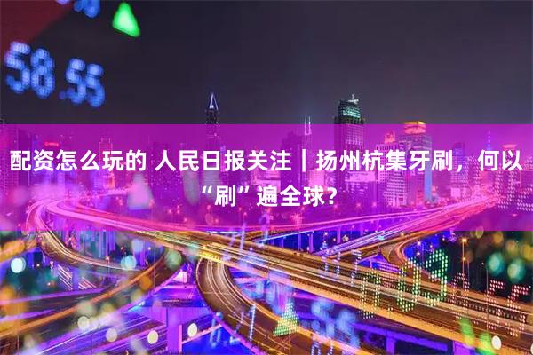 配资怎么玩的 人民日报关注｜扬州杭集牙刷，何以“刷”遍全球？