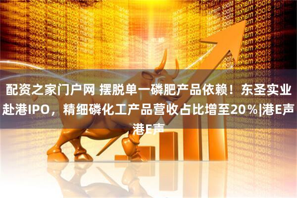 配资之家门户网 摆脱单一磷肥产品依赖！东圣实业赴港IPO，精细磷化工产品营收占比增至20％|港E声