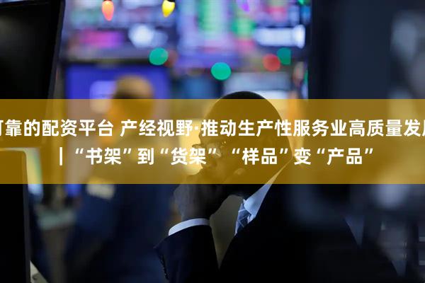 可靠的配资平台 产经视野·推动生产性服务业高质量发展｜“书架”到“货架” “样品”变“产品”