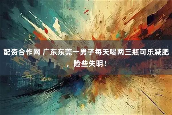 配资合作网 广东东莞一男子每天喝两三瓶可乐减肥，险些失明！