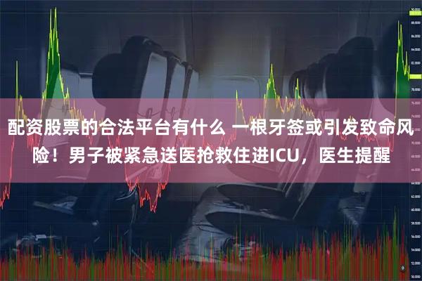配资股票的合法平台有什么 一根牙签或引发致命风险！男子被紧急送医抢救住进ICU，医生提醒
