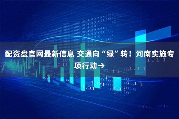 配资盘官网最新信息 交通向“绿”转！河南实施专项行动→