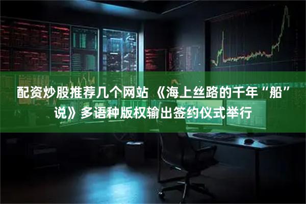 配资炒股推荐几个网站 《海上丝路的千年“船”说》多语种版权输出签约仪式举行
