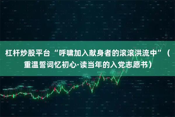 杠杆炒股平台 “呼啸加入献身者的滚滚洪流中”（重温誓词忆初心·读当年的入党志愿书）