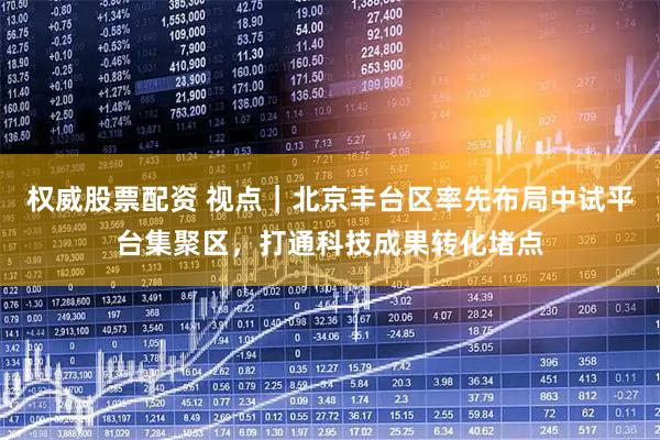 权威股票配资 视点｜北京丰台区率先布局中试平台集聚区，打通科技成果转化堵点